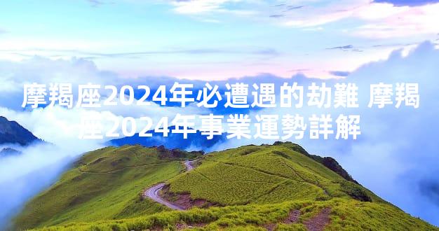 摩羯座2024年必遭遇的劫難 摩羯座2024年事業運勢詳解